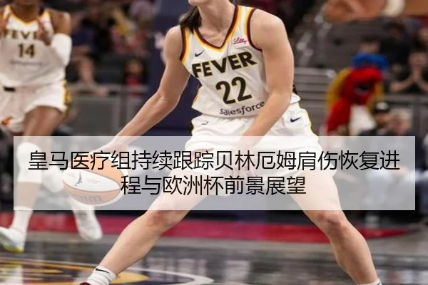 皇马医疗组持续跟踪贝林厄姆肩伤恢复进程与欧洲杯前景展望